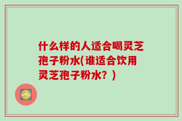 什么样的人适合喝灵芝孢子粉水(谁适合饮用灵芝孢子粉水？)