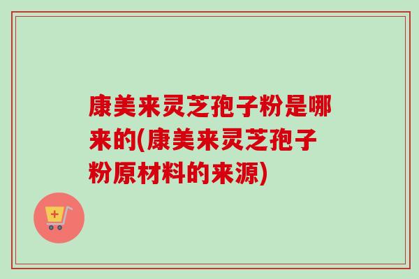 康美来灵芝孢子粉是哪来的(康美来灵芝孢子粉原材料的来源)