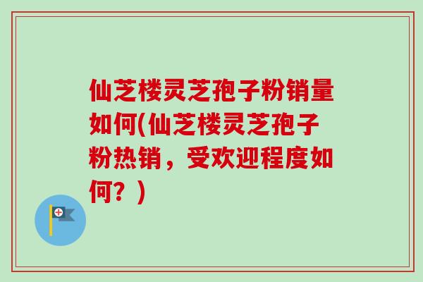 仙芝楼灵芝孢子粉销量如何(仙芝楼灵芝孢子粉热销，受欢迎程度如何？)