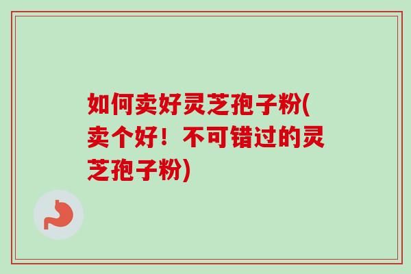 如何卖好灵芝孢子粉(卖个好！不可错过的灵芝孢子粉)