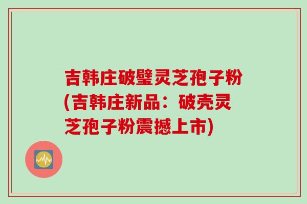 吉韩庄破璧灵芝孢子粉(吉韩庄新品：破壳灵芝孢子粉震撼上市)
