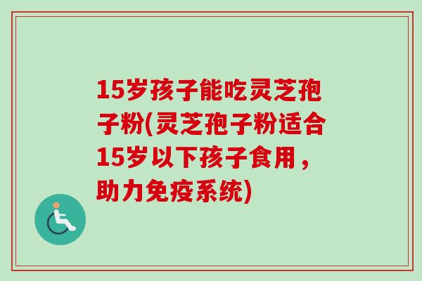 15岁孩子能吃灵芝孢子粉(灵芝孢子粉适合15岁以下孩子食用，助力免疫系统)