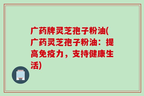 广药牌灵芝孢子粉油(广药灵芝孢子粉油：提高免疫力，支持健康生活)