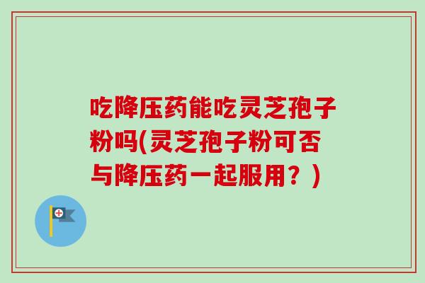 吃降压药能吃灵芝孢子粉吗(灵芝孢子粉可否与降压药一起服用？)