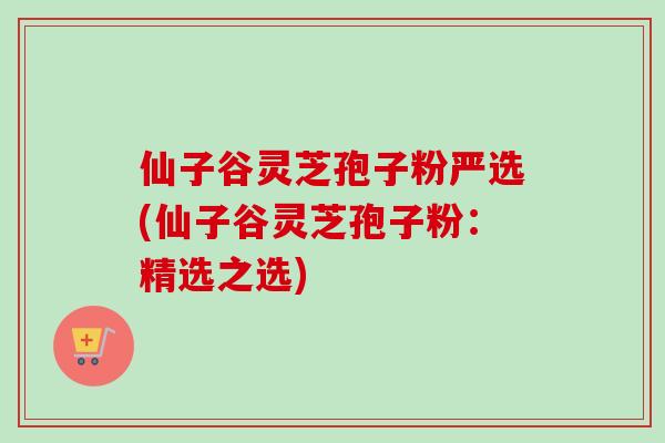 仙子谷灵芝孢子粉严选(仙子谷灵芝孢子粉：精选之选)