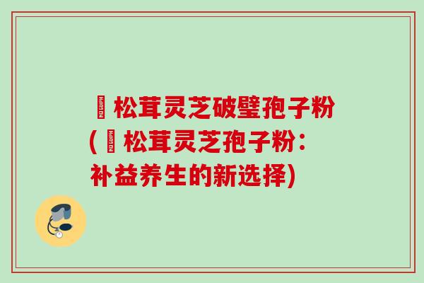 姫松茸灵芝破璧孢子粉(姫松茸灵芝孢子粉：补益养生的新选择)