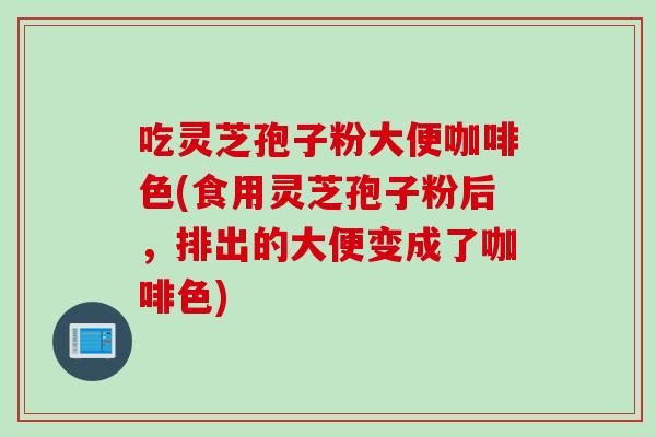 吃灵芝孢子粉大便咖啡色(食用灵芝孢子粉后，排出的大便变成了咖啡色)