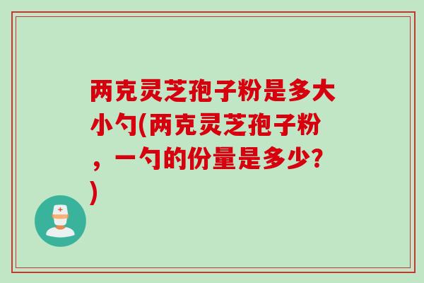 两克灵芝孢子粉是多大小勺(两克灵芝孢子粉，一勺的份量是多少？)