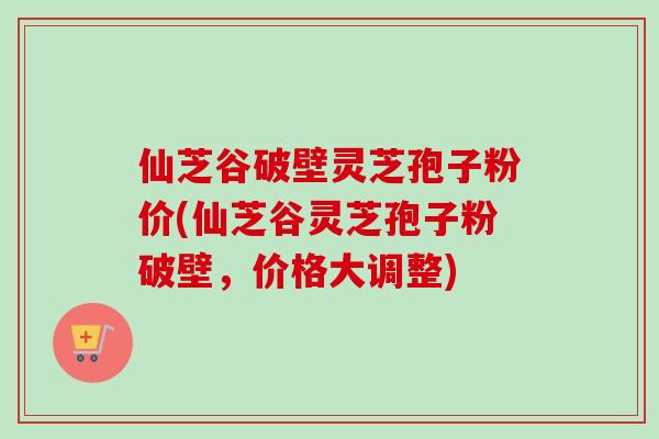 仙芝谷破壁灵芝孢子粉价(仙芝谷灵芝孢子粉破壁，价格大调整)