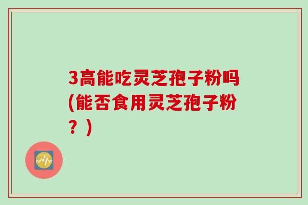 3高能吃灵芝孢子粉吗(能否食用灵芝孢子粉？)