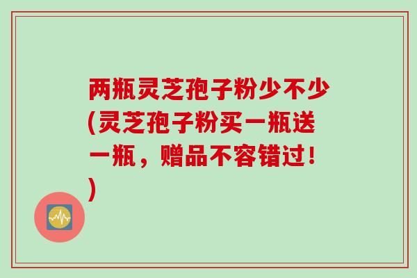 两瓶灵芝孢子粉少不少(灵芝孢子粉买一瓶送一瓶，赠品不容错过！)