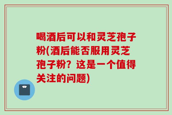 喝酒后可以和灵芝孢子粉(酒后能否服用灵芝孢子粉？这是一个值得关注的问题)