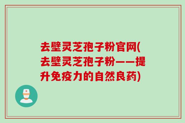去壁灵芝孢子粉官网(去壁灵芝孢子粉——提升免疫力的自然良药)