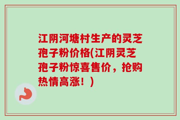江阴河塘村生产的灵芝孢子粉价格(江阴灵芝孢子粉惊喜售价，抢购热情高涨！)