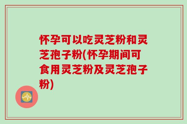 怀孕可以吃灵芝粉和灵芝孢子粉(怀孕期间可食用灵芝粉及灵芝孢子粉)