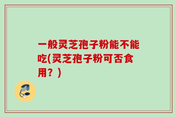 一般灵芝孢子粉能不能吃(灵芝孢子粉可否食用？)
