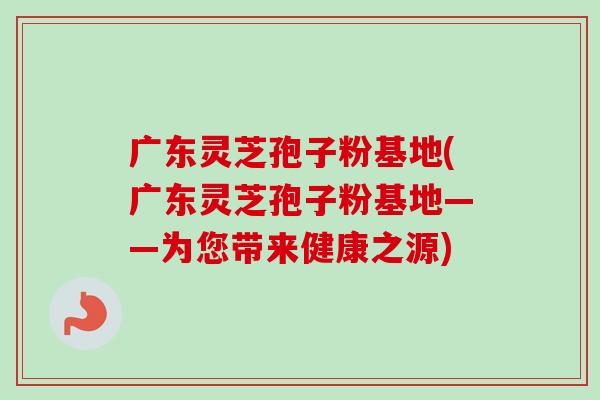 广东灵芝孢子粉基地(广东灵芝孢子粉基地——为您带来健康之源)