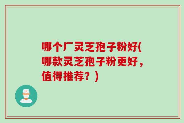 哪个厂灵芝孢子粉好(哪款灵芝孢子粉更好,值得推荐?) 哪个厂灵芝孢子粉好(哪款灵芝孢子粉更好,值得推荐?)