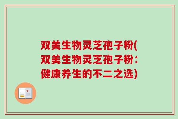 双美生物灵芝孢子粉(双美生物灵芝孢子粉:健康养生的不二之选) 双美生物灵芝孢子粉(双美生物灵芝孢子粉:健康养生的不二之选)