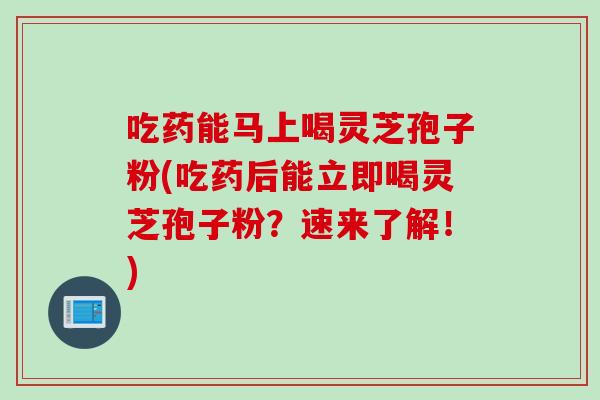 吃药能马上喝灵芝孢子粉(吃药后能立即喝灵芝孢子粉？速来了解！)