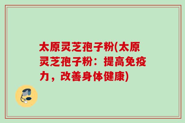 太原灵芝孢子粉(太原灵芝孢子粉：提高免疫力，改善身体健康)