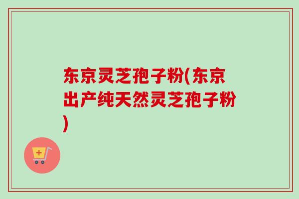 东京灵芝孢子粉(东京出产纯天然灵芝孢子粉)