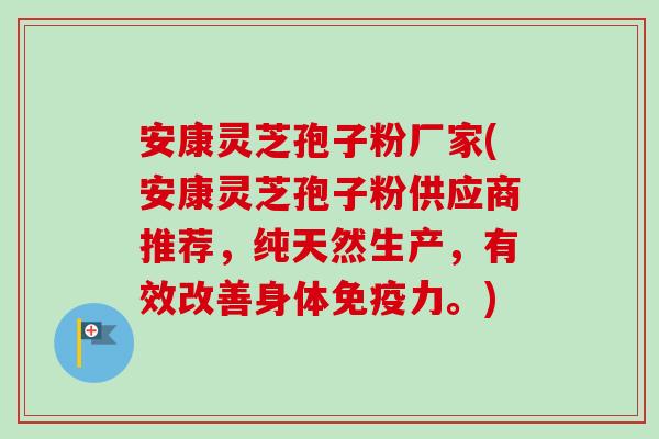 安康灵芝孢子粉厂家(安康灵芝孢子粉供应商推荐，纯天然生产，有效改善身体免疫力。)