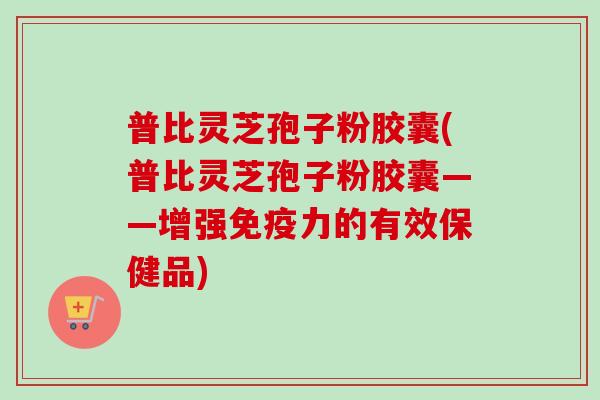 普比灵芝孢子粉胶囊(普比灵芝孢子粉胶囊——增强免疫力的有效保健品)