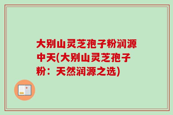 大别山灵芝孢子粉润源中天(大别山灵芝孢子粉：天然润源之选)
