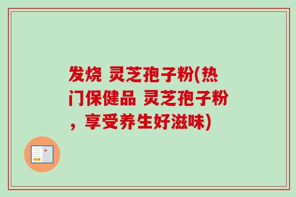 发烧 灵芝孢子粉(热门保健品 灵芝孢子粉，享受养生好滋味)