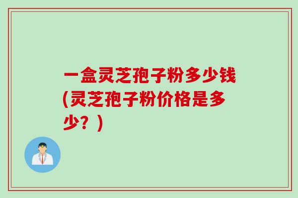 一盒灵芝孢子粉多少钱(灵芝孢子粉价格是多少？)