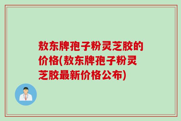 敖东牌孢子粉灵芝胶的价格(敖东牌孢子粉灵芝胶最新价格公布)