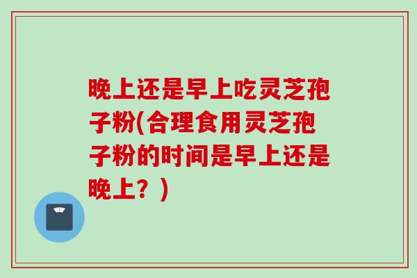 晚上还是早上吃灵芝孢子粉(合理食用灵芝孢子粉的时间是早上还是晚上？)