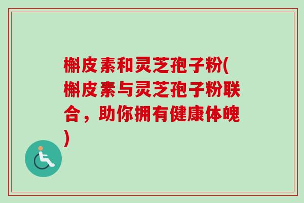 槲皮素和灵芝孢子粉(槲皮素与灵芝孢子粉联合，助你拥有健康体魄)