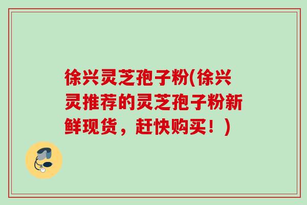 徐兴灵芝孢子粉(徐兴灵推荐的灵芝孢子粉新鲜现货，赶快购买！)