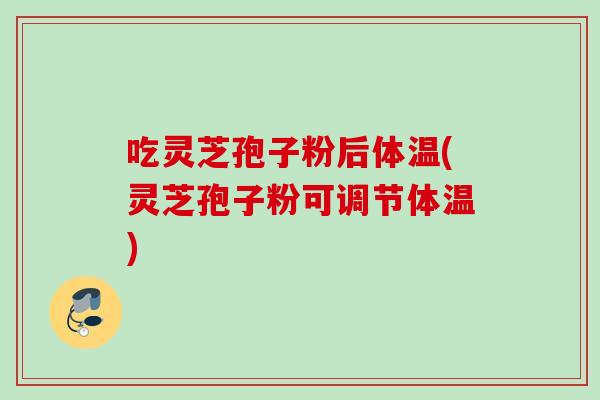 吃灵芝孢子粉后体温(灵芝孢子粉可调节体温)