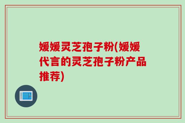 媛媛灵芝孢子粉(媛媛代言的灵芝孢子粉产品推荐)
