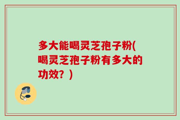 多大能喝灵芝孢子粉(喝灵芝孢子粉有多大的功效？)