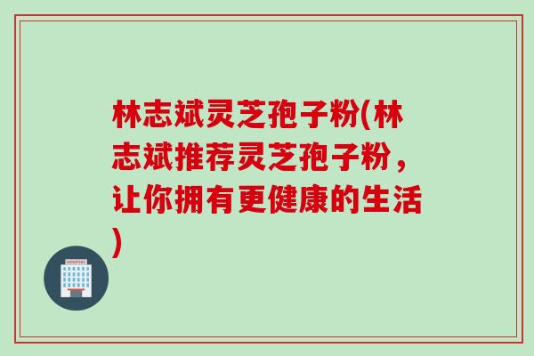 林志斌灵芝孢子粉(林志斌推荐灵芝孢子粉，让你拥有更健康的生活)
