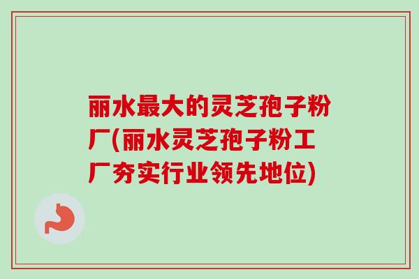 丽水最大的灵芝孢子粉厂(丽水灵芝孢子粉工厂夯实行业领先地位)
