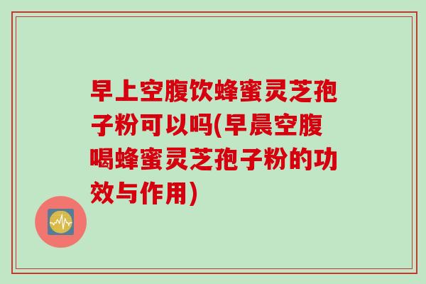 早上空腹饮蜂蜜灵芝孢子粉可以吗(早晨空腹喝蜂蜜灵芝孢子粉的功效与作用)