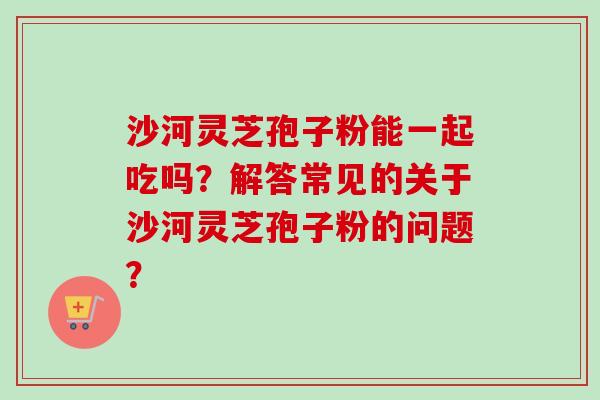 沙河灵芝孢子粉能一起吃吗？解答常见的关于沙河灵芝孢子粉的问题？