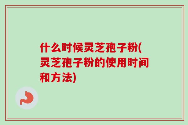 什么时候灵芝孢子粉(灵芝孢子粉的使用时间和方法)