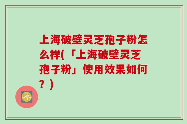 上海破壁灵芝孢子粉怎么样(「上海破壁灵芝孢子粉」使用效果如何？)