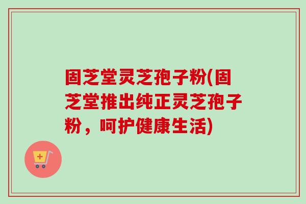 固芝堂灵芝孢子粉(固芝堂推出纯正灵芝孢子粉，呵护健康生活)