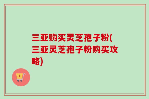三亚购买灵芝孢子粉(三亚灵芝孢子粉购买攻略)