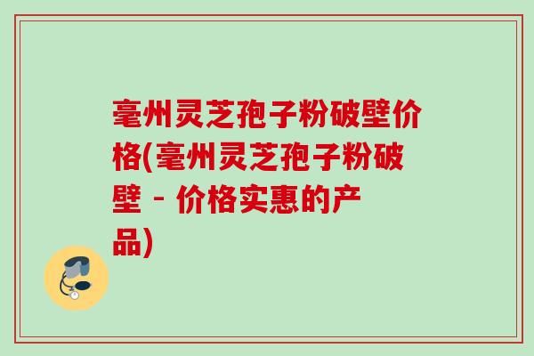 毫州灵芝孢子粉破壁价格(毫州灵芝孢子粉破壁 - 价格实惠的产品)