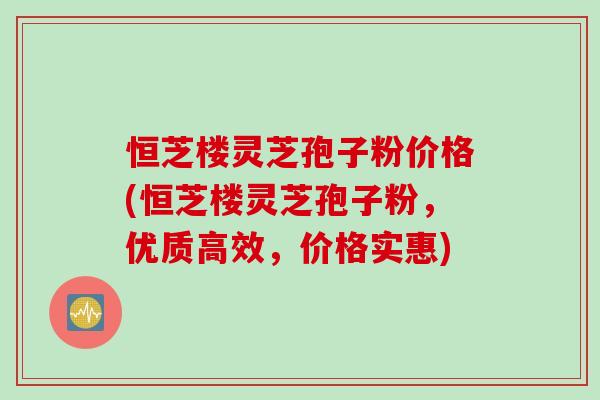 恒芝楼灵芝孢子粉价格(恒芝楼灵芝孢子粉，优质高效，价格实惠)
