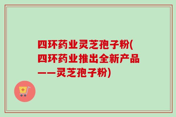 四环药业灵芝孢子粉(四环药业推出全新产品——灵芝孢子粉)