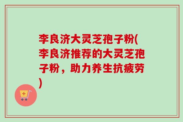 李良济大灵芝孢子粉(李良济推荐的大灵芝孢子粉，助力养生抗疲劳)